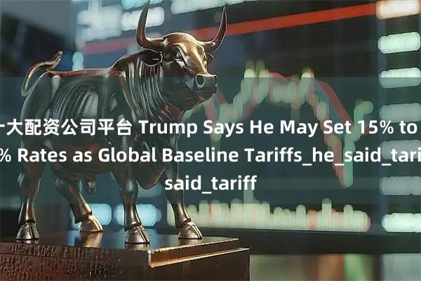 十大配资公司平台 Trump Says He May Set 15% to 20% Rates as Global Baseline Tariffs_he_said_tariff