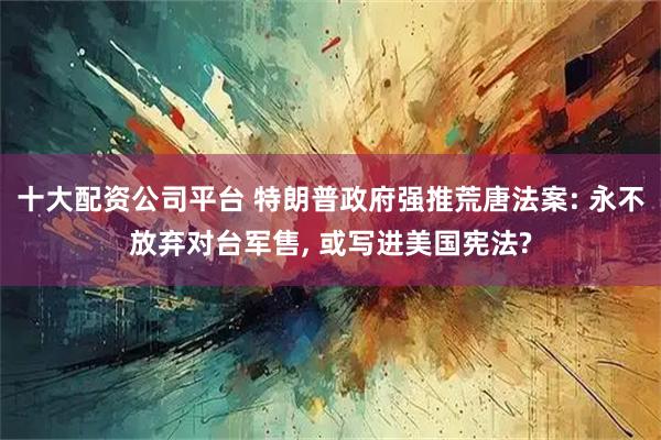 十大配资公司平台 特朗普政府强推荒唐法案: 永不放弃对台军售, 或写进美国宪法?