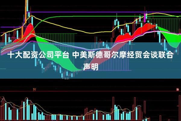 十大配资公司平台 中美斯德哥尔摩经贸会谈联合声明