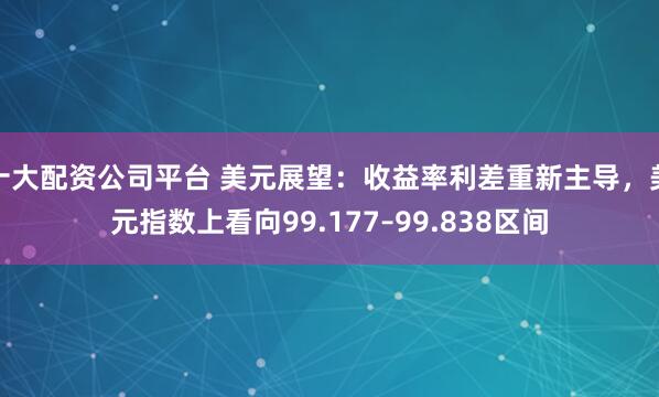 十大配资公司平台 美元展望：收益率利差重新主导，美元指数上看向99.177–99.838区间