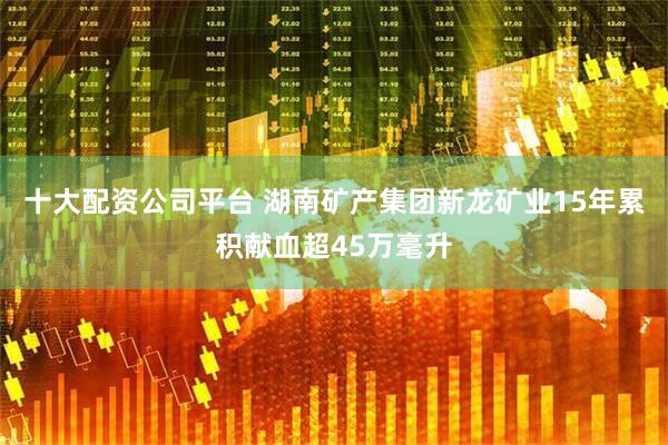 十大配资公司平台 湖南矿产集团新龙矿业15年累积献血超45万毫升