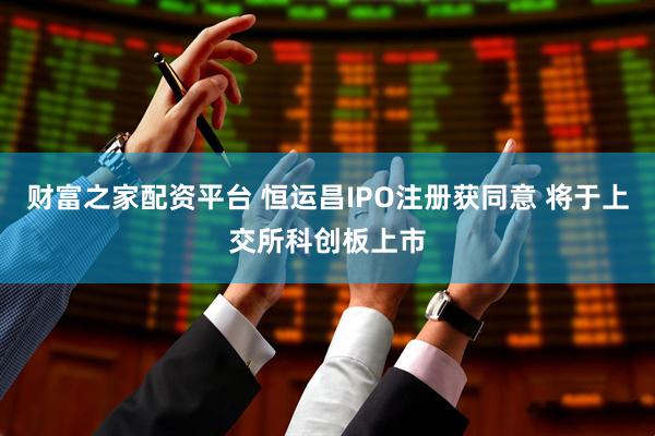 财富之家配资平台 恒运昌IPO注册获同意 将于上交所科创板上市