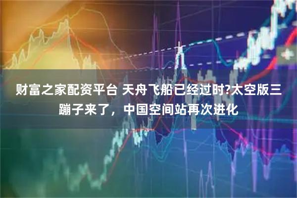 财富之家配资平台 天舟飞船已经过时?太空版三蹦子来了，中国空间站再次进化