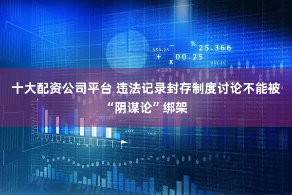 十大配资公司平台 违法记录封存制度讨论不能被“阴谋论”绑架