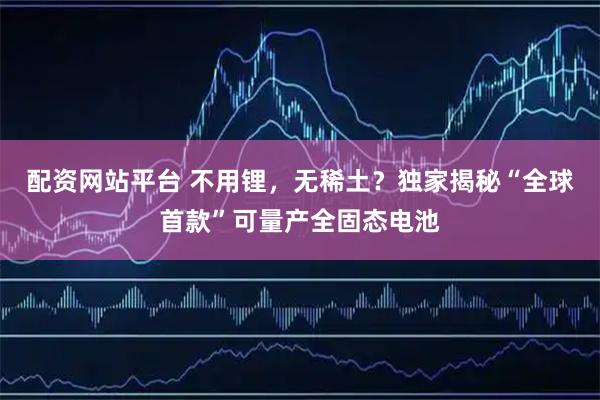 配资网站平台 不用锂，无稀土？独家揭秘“全球首款”可量产全固态电池