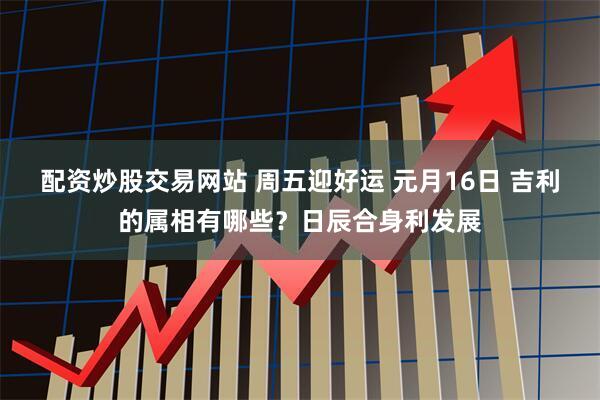 配资炒股交易网站 周五迎好运 元月16日 吉利的属相有哪些？日辰合身利发展