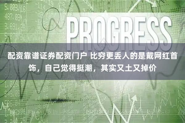 配资靠谱证券配资门户 比穷更丢人的是戴网红首饰，自己觉得挺潮，其实又土又掉价