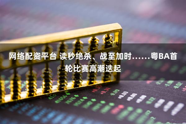 网络配资平台 读秒绝杀、战至加时……粤BA首轮比赛高潮迭起