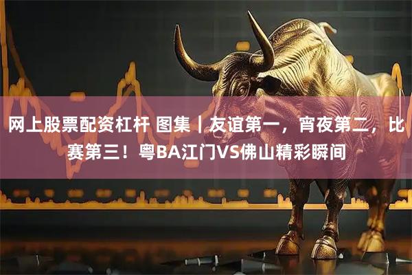 网上股票配资杠杆 图集｜友谊第一，宵夜第二，比赛第三！粤BA江门VS佛山精彩瞬间